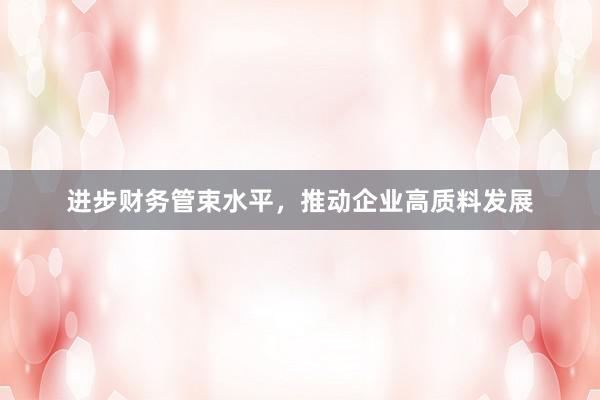 进步财务管束水平，推动企业高质料发展