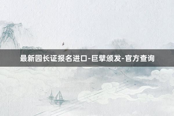 最新园长证报名进口-巨擘颁发-官方查询